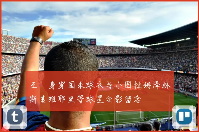 王濛身穿国米球衣与小图拉姆泽林斯基维耶里等球星合影留念