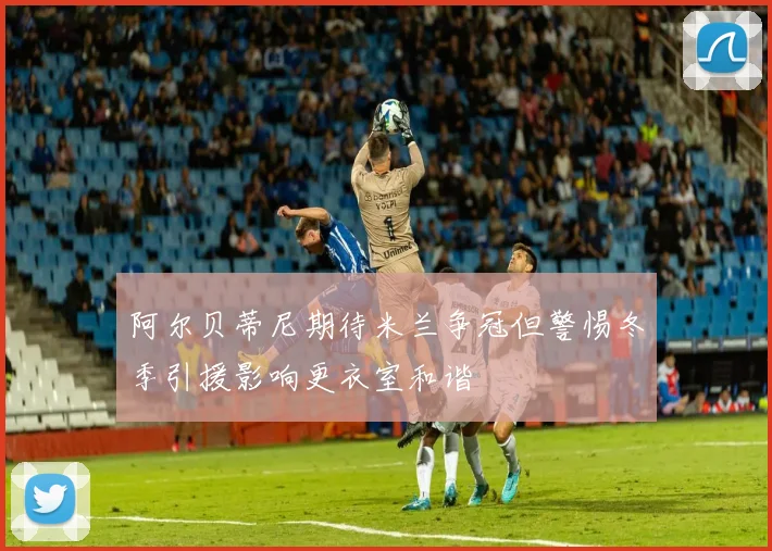 阿尔贝蒂尼期待米兰争冠但警惕冬季引援影响更衣室和谐