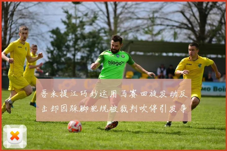 吾米提江巧妙运用马赛回旋发动反击却因踩脚犯规被裁判吹停引发争议