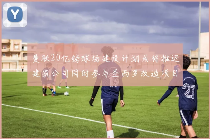 曼联20亿镑球场建设计划或将推迟建筑公司同时参与圣西罗改造项目