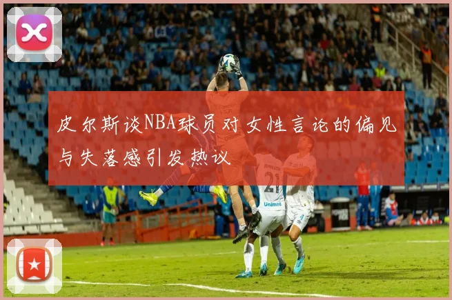 皮尔斯谈NBA球员对女性言论的偏见与失落感引发热议