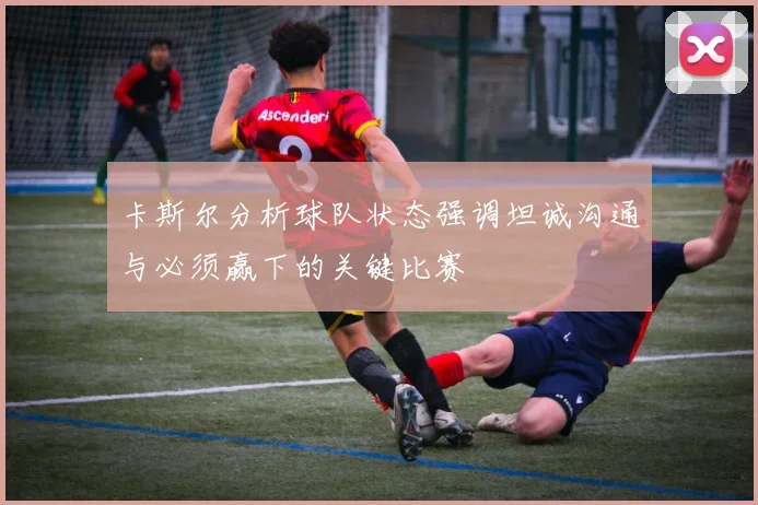卡斯尔分析球队状态强调坦诚沟通与必须赢下的关键比赛