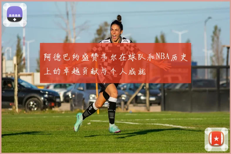 阿德巴约盛赞韦尔在球队和NBA历史上的卓越贡献与个人成就