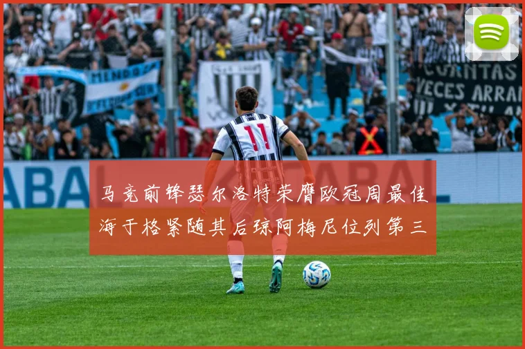 马竞前锋瑟尔洛特荣膺欧冠周最佳海于格紧随其后琼阿梅尼位列第三
