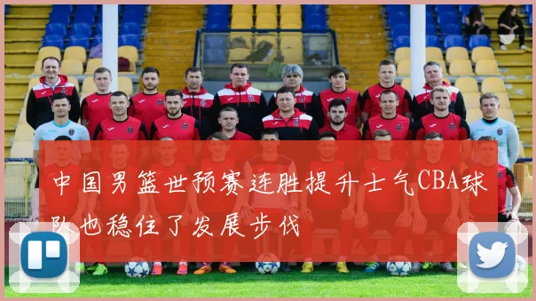 中国男篮世预赛连胜提升士气CBA球队也稳住了发展步伐