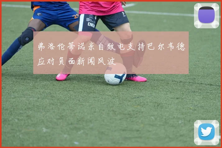 弗洛伦蒂诺亲自致电支持巴尔韦德应对负面新闻风波