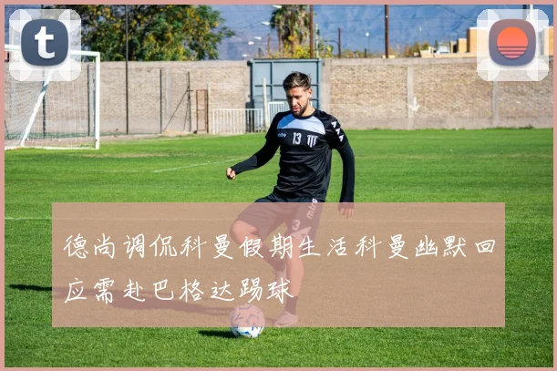 德尚调侃科曼假期生活科曼幽默回应需赴巴格达踢球