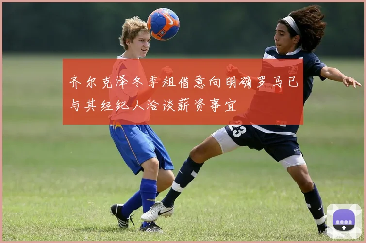 齐尔克泽冬季租借意向明确罗马已与其经纪人洽谈薪资事宜