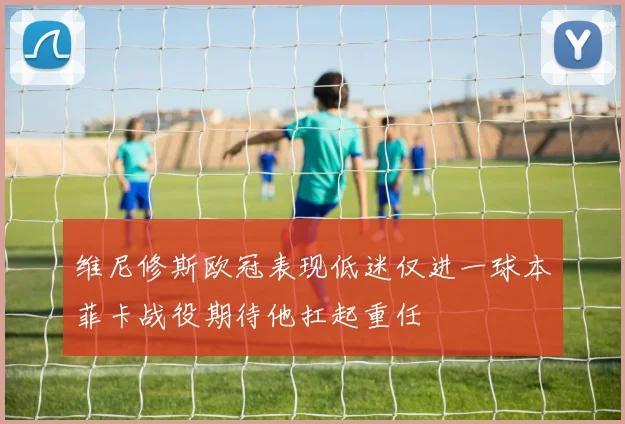 维尼修斯欧冠表现低迷仅进一球本菲卡战役期待他扛起重任