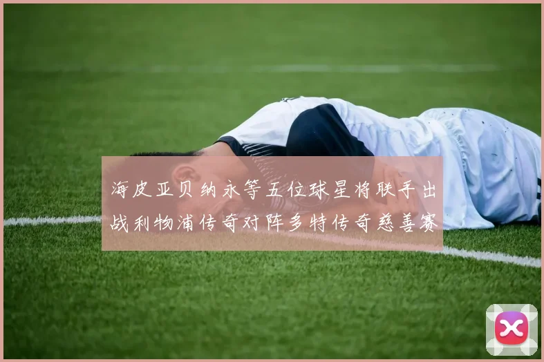 海皮亚贝纳永等五位球星将联手出战利物浦传奇对阵多特传奇慈善赛