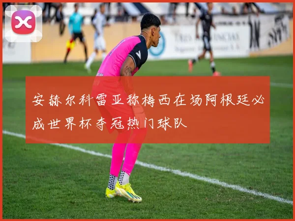 安赫尔科雷亚称梅西在场阿根廷必成世界杯夺冠热门球队