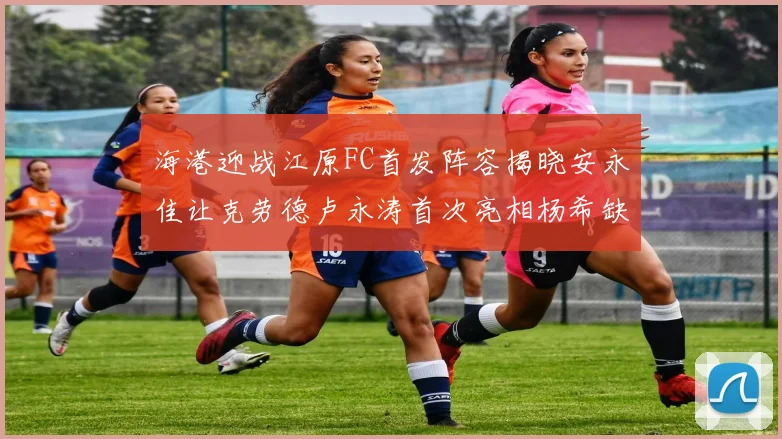 海港迎战江原FC首发阵容揭晓安永佳让克劳德卢永涛首次亮相杨希缺席