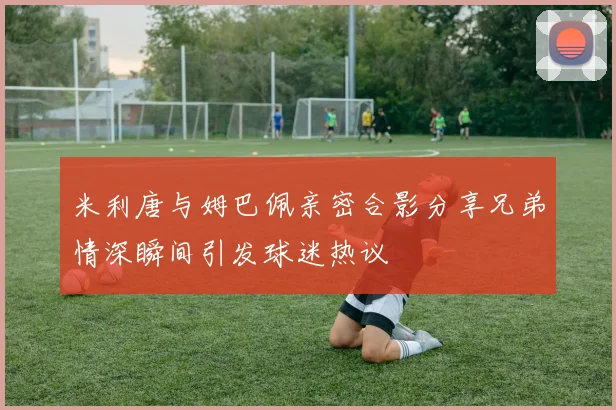 米利唐与姆巴佩亲密合影分享兄弟情深瞬间引发球迷热议