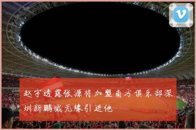 赵宇透露张源将加盟南方俱乐部深圳新鹏城无缘引进他