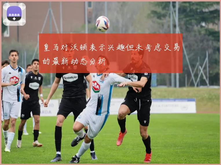 皇马对沃顿表示兴趣但未考虑交易的最新动态分析