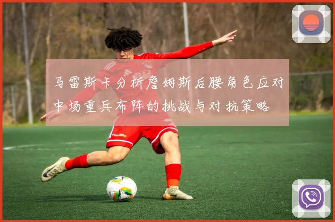 马雷斯卡分析詹姆斯后腰角色应对中场重兵布阵的挑战与对抗策略