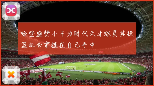 哈登盛赞小卡为时代天才球员其投篮机会掌握在自己手中