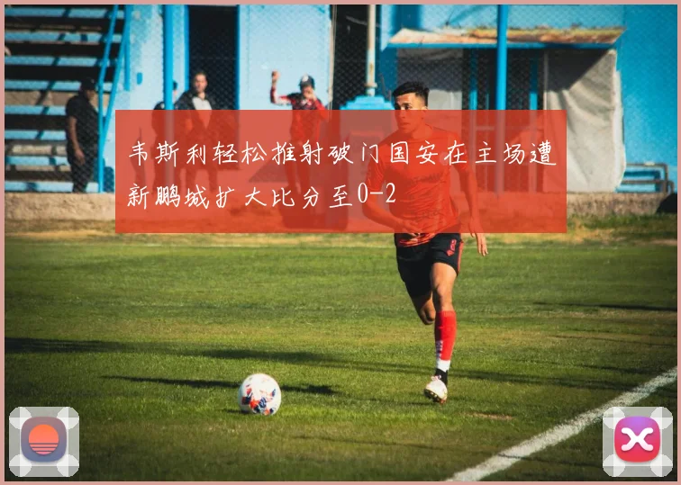 韦斯利轻松推射破门国安在主场遭新鹏城扩大比分至0-2