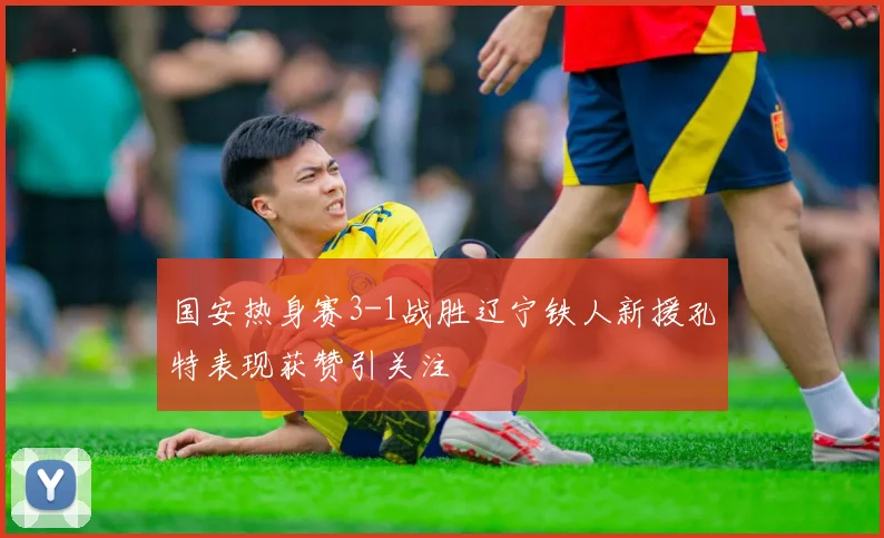 国安热身赛3-1战胜辽宁铁人新援孔特表现获赞引关注