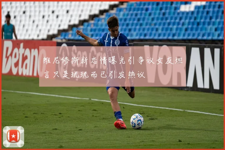 维尼修斯新恋情曝光引争议女友坦言只是玩玩而已引发热议