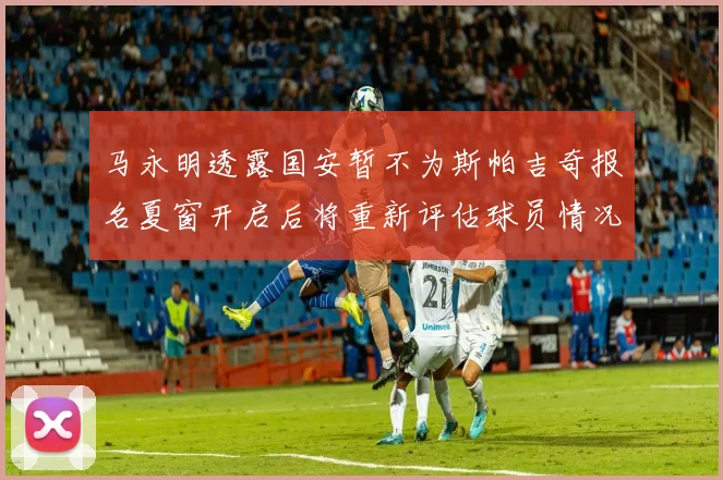马永明透露国安暂不为斯帕吉奇报名夏窗开启后将重新评估球员情况